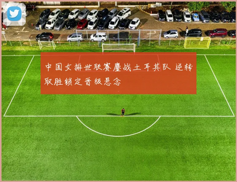 中国女排世联赛鏖战土耳其队 逆转取胜锁定晋级悬念