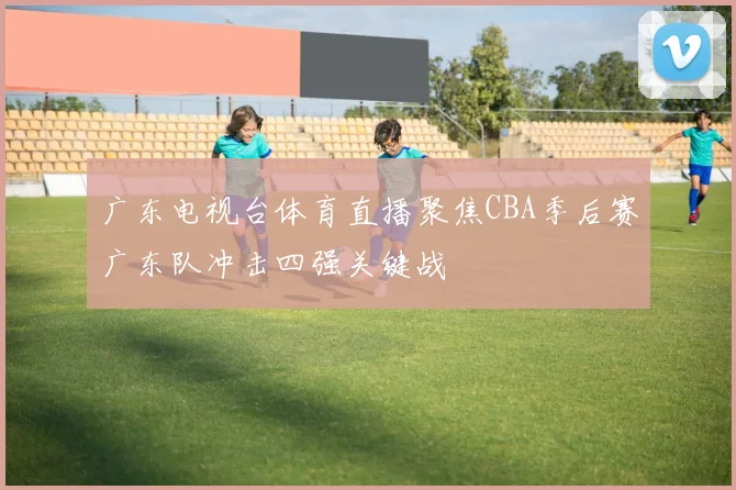 广东电视台体育直播聚焦CBA季后赛广东队冲击四强关键战